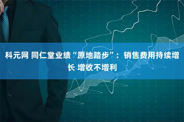科元网 同仁堂业绩“原地踏步”：销售费用持续增长 增收不增利