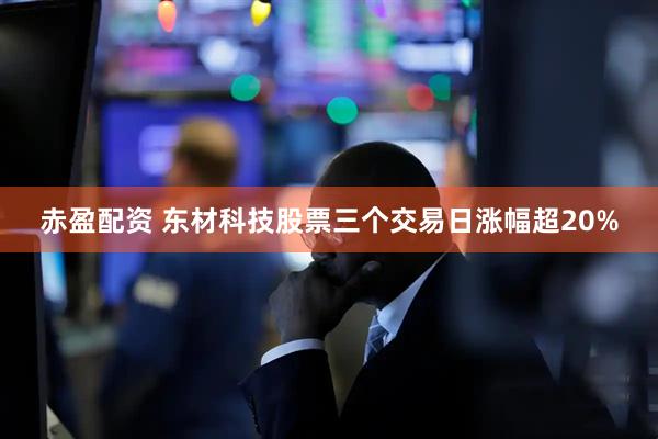赤盈配资 东材科技股票三个交易日涨幅超20%