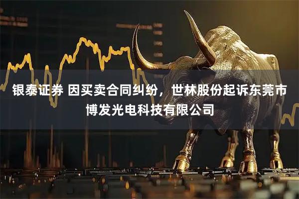 银泰证券 因买卖合同纠纷，世林股份起诉东莞市博发光电科技有限公司