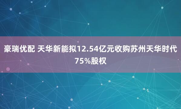 豪瑞优配 天华新能拟12.54亿元收购苏州天华时代75%股权