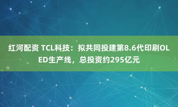 红河配资 TCL科技：拟共同投建第8.6代印刷OLED生产线，总投资约295亿元