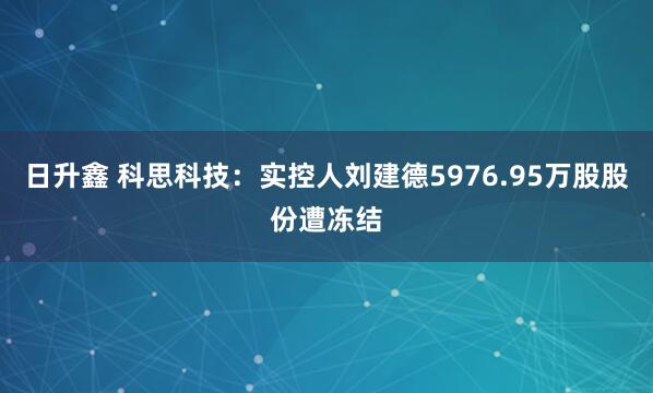 日升鑫 科思科技：实控人刘建德5976.95万股股份遭冻结