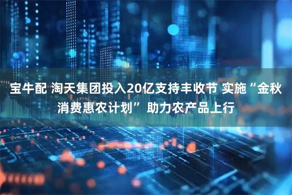 宝牛配 淘天集团投入20亿支持丰收节 实施“金秋消费惠农计划” 助力农产品上行
