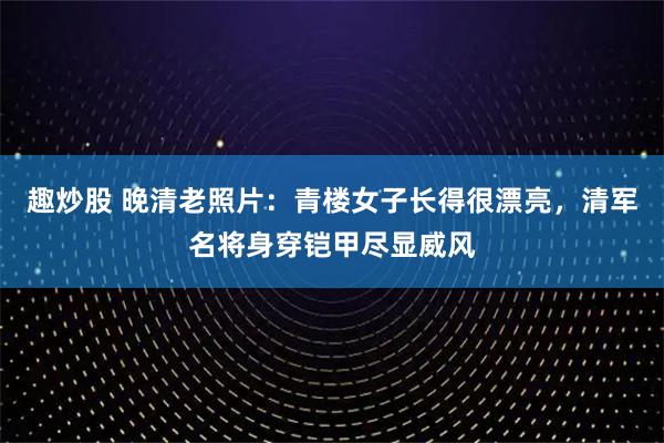 趣炒股 晚清老照片：青楼女子长得很漂亮，清军名将身穿铠甲尽显威风