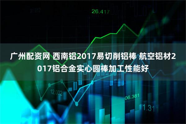 广州配资网 西南铝2017易切削铝棒 航空铝材2017铝合金实心圆棒加工性能好