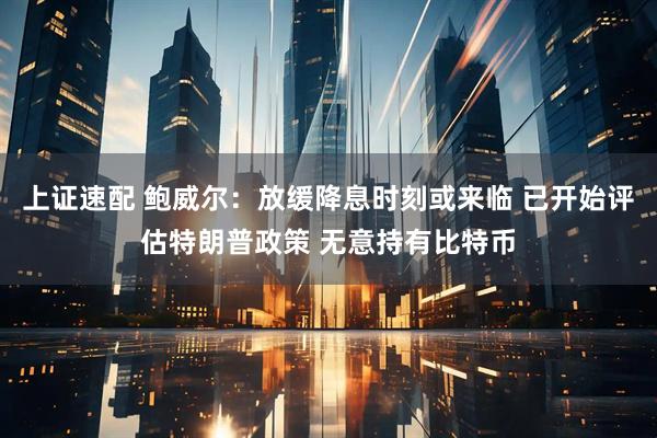 上证速配 鲍威尔：放缓降息时刻或来临 已开始评估特朗普政策 无意持有比特币