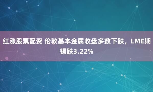 红涨股票配资 伦敦基本金属收盘多数下跌，LME期锡跌3.22%