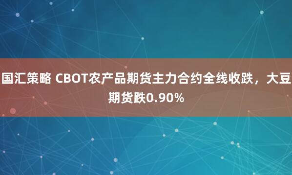 国汇策略 CBOT农产品期货主力合约全线收跌，大豆期货跌0.90%