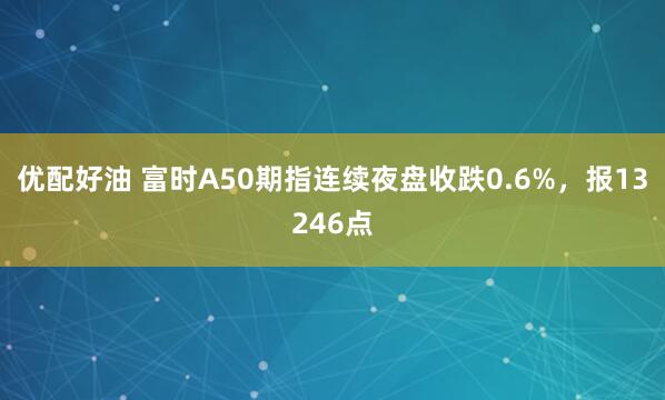 优配好油 富时A50期指连续夜盘收跌0.6%，报13246点