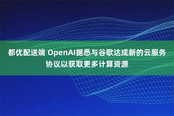 都优配送端 OpenAI据悉与谷歌达成新的云服务协议以获取更多计算资源