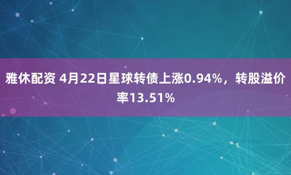 雅休配资 4月22日星球转债上涨0.94%，转股溢价率13.51%