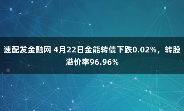 速配发金融网 4月22日金能转债下跌0.02%，转股溢价率96.96%