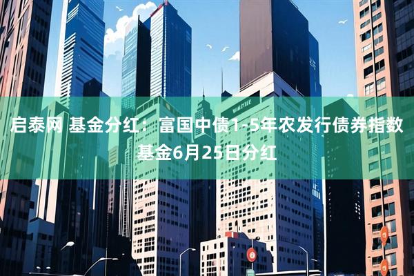 启泰网 基金分红：富国中债1-5年农发行债券指数基金6月25日分红