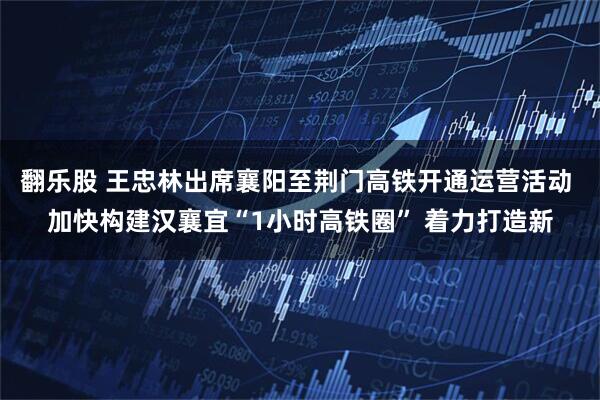 翻乐股 王忠林出席襄阳至荆门高铁开通运营活动 加快构建汉襄宜“1小时高铁圈” 着力打造新