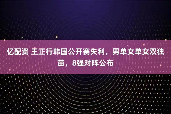 亿配资 王正行韩国公开赛失利，男单女单女双独苗，8强对阵公布