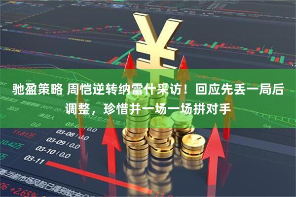 驰盈策略 周恺逆转纳雷什采访！回应先丢一局后调整，珍惜并一场一场拼对手