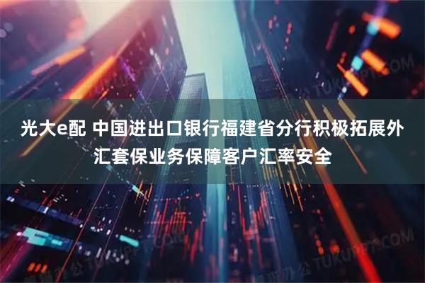 光大e配 中国进出口银行福建省分行积极拓展外汇套保业务保障客户汇率安全