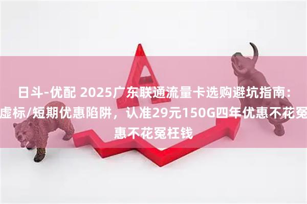 日斗-优配 2025广东联通流量卡选购避坑指南：避开虚标/短期优惠陷阱，认准29元150G四年优惠不花冤枉钱