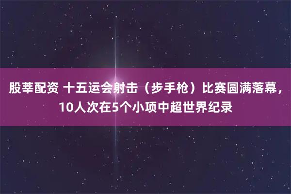 股莘配资 十五运会射击（步手枪）比赛圆满落幕，10人次在5个小项中超世界纪录