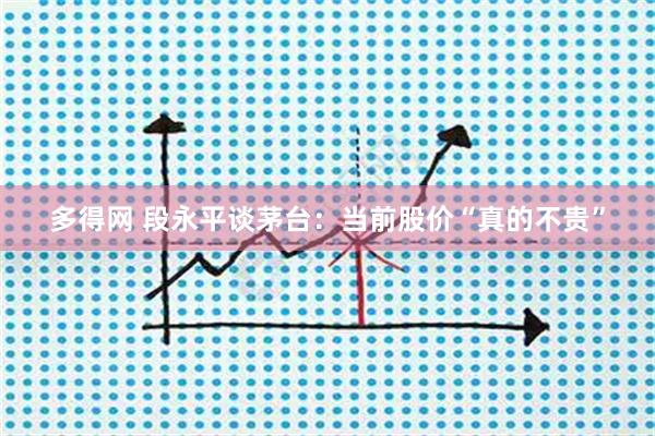 多得网 段永平谈茅台：当前股价“真的不贵”