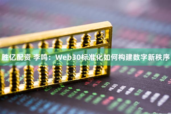 胜亿配资 李鸣：Web30标准化如何构建数字新秩序