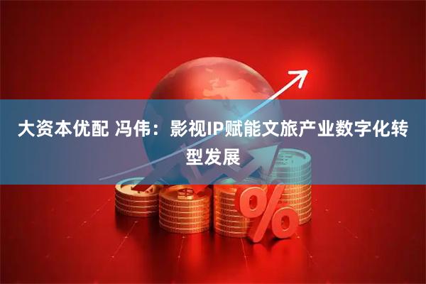 大资本优配 冯伟：影视IP赋能文旅产业数字化转型发展