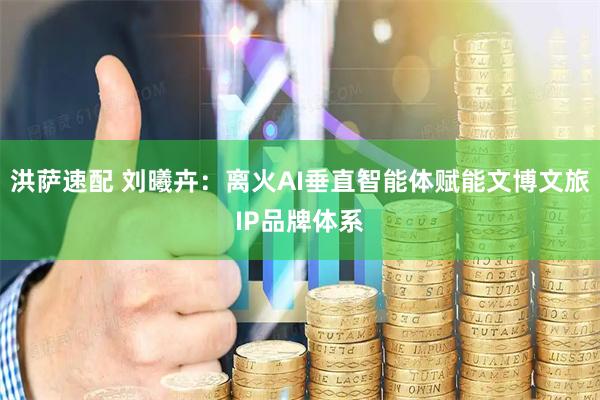 洪萨速配 刘曦卉：离火AI垂直智能体赋能文博文旅IP品牌体系