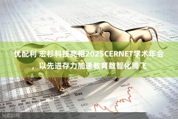 优配利 宏杉科技亮相2025CERNET学术年会，以先进存力加速教育数智化腾飞