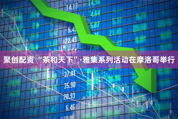 聚创配资 “茶和天下”·雅集系列活动在摩洛哥举行