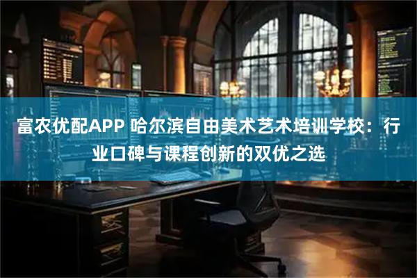 富农优配APP 哈尔滨自由美术艺术培训学校：行业口碑与课程创新的双优之选