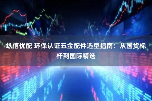 纵信优配 环保认证五金配件选型指南：从国货标杆到国际精选