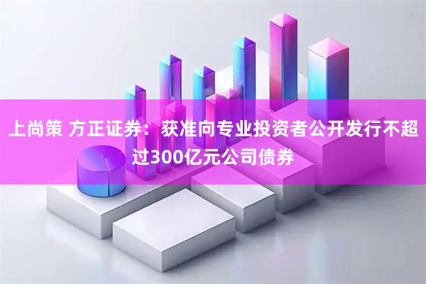 上尚策 方正证券：获准向专业投资者公开发行不超过300亿元公司债券