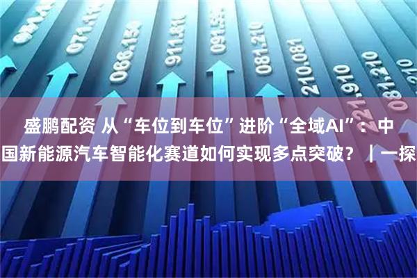 盛鹏配资 从“车位到车位”进阶“全域AI”：中国新能源汽车智能化赛道如何实现多点突破？｜一探