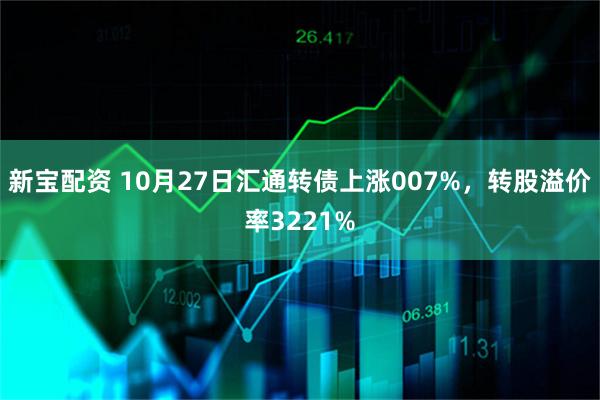新宝配资 10月27日汇通转债上涨007%，转股溢价率3221%