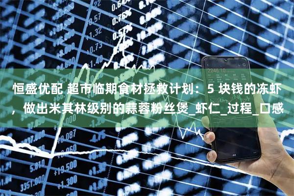 恒盛优配 超市临期食材拯救计划：5 块钱的冻虾，做出米其林级别的蒜蓉粉丝煲_虾仁_过程_口感