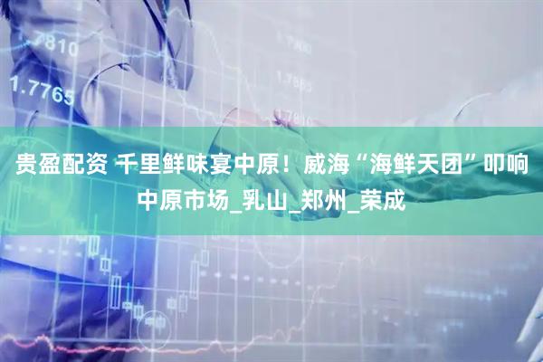 贵盈配资 千里鲜味宴中原！威海“海鲜天团”叩响中原市场_乳山_郑州_荣成