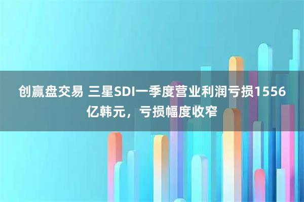 创赢盘交易 三星SDI一季度营业利润亏损1556亿韩元，亏损幅度收窄
