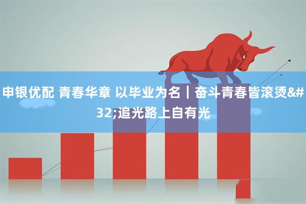 申银优配 青春华章 以毕业为名｜奋斗青春皆滚烫 追光路上自有光